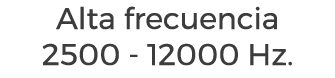 Alta frecuencia 2500 - 12000 Hz.