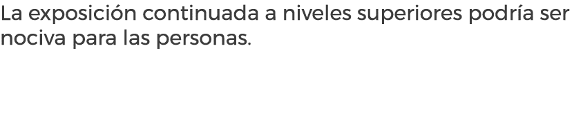 La exposici n continuada a niveles superiores podr a ser nociva para las personas.