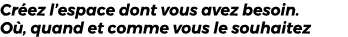 Cr ez l’espace dont vous avez besoin. O , quand et comme vous le souhaitez