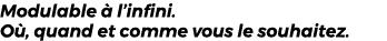 Modulable  l’infini. O , quand et comme vous le souhaitez.