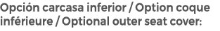 Opci n carcasa inferior / Option coque inf rieure / Optional outer seat cover: