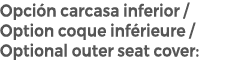 Opci n carcasa inferior / Option coque inf rieure / Optional outer seat cover: