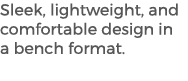 Sleek, lightweight, and comfortable design in a bench format. 