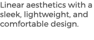 Linear aesthetics with a sleek, lightweight, and comfortable design. 