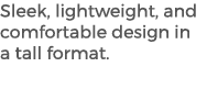 Sleek, lightweight, and comfortable design in a tall format. 
