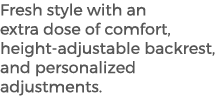 Fresh style with an extra dose of comfort, height adjustable backrest, and personalized adjustments.