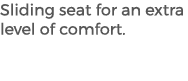 Sliding seat for an extra level of comfort.