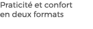 Praticit et confort en deux formats 