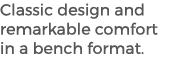 Classic design and remarkable comfort in a bench format. 